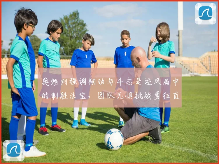奥赖利强调韧劲与斗志是逆风局中的制胜法宝，团队无惧挑战勇往直前