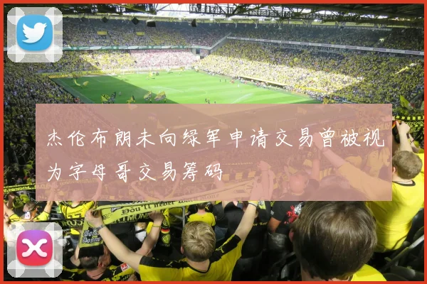 杰伦布朗未向绿军申请交易曾被视为字母哥交易筹码