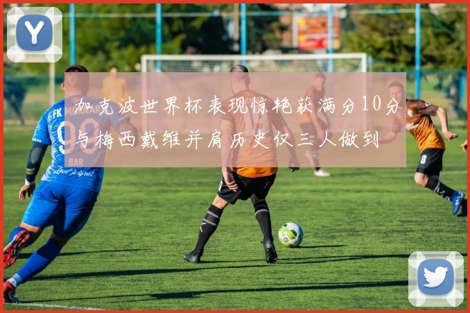 加克波世界杯表现惊艳获满分10分与梅西戴维并肩历史仅三人做到