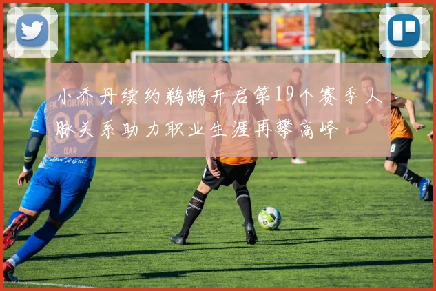 小乔丹续约鹈鹕开启第19个赛季人脉关系助力职业生涯再攀高峰