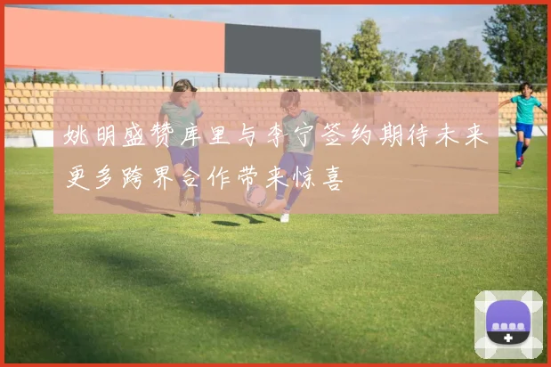 姚明盛赞库里与李宁签约期待未来更多跨界合作带来惊喜