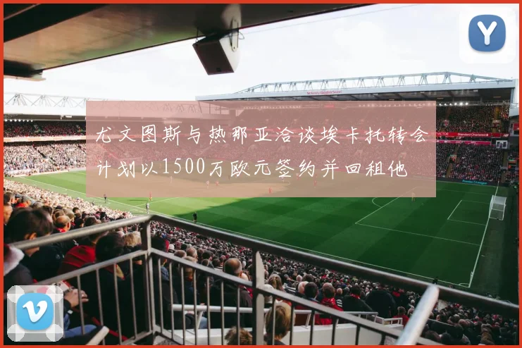 尤文图斯与热那亚洽谈埃卡托转会计划以1500万欧元签约并回租他