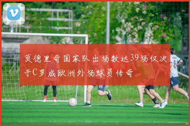 莫德里奇国家队出场数达39场仅次于C罗成欧洲外场球员传奇