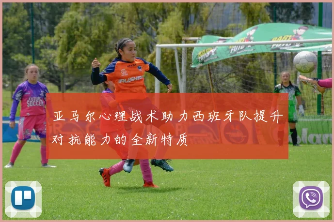 亚马尔心理战术助力西班牙队提升对抗能力的全新特质
