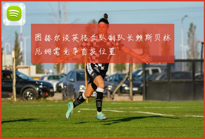 图赫尔谈英格兰队副队长赖斯贝林厄姆需竞争首发位置