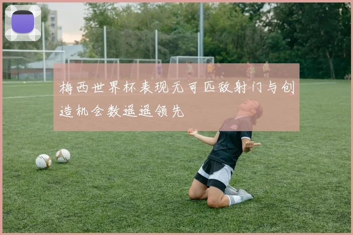 梅西世界杯表现无可匹敌射门与创造机会数遥遥领先