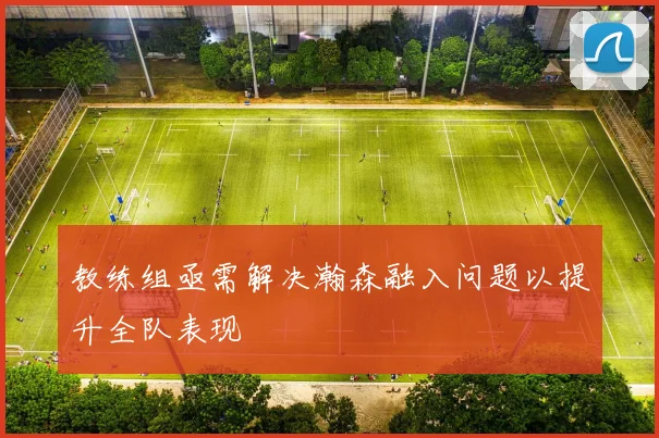 教练组亟需解决瀚森融入问题以提升全队表现