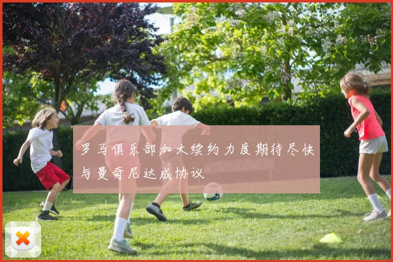 罗马俱乐部加大续约力度期待尽快与曼奇尼达成协议