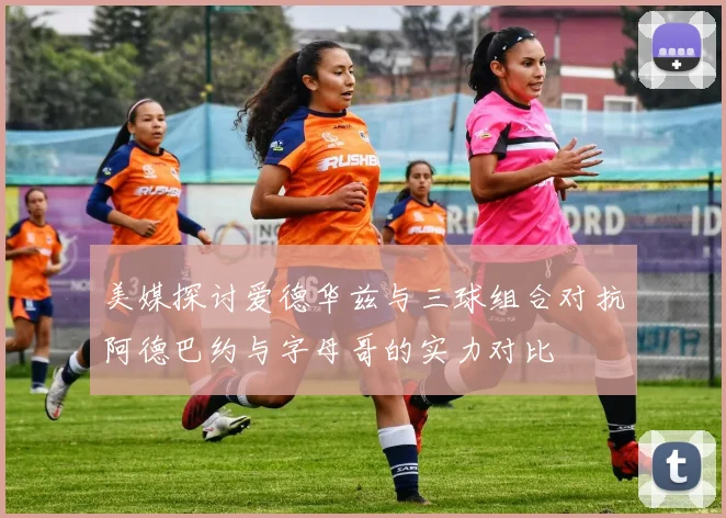 美媒探讨爱德华兹与三球组合对抗阿德巴约与字母哥的实力对比