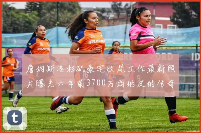 詹姆斯洛杉矶豪宅收尾工作最新照片曝光六年前3700万购地皮的传奇故事