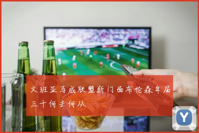 文班亚马成联盟新门面布伦森年届三十何去何从