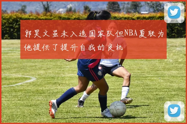 郭昊文虽未入选国家队但NBA夏联为他提供了提升自我的良机