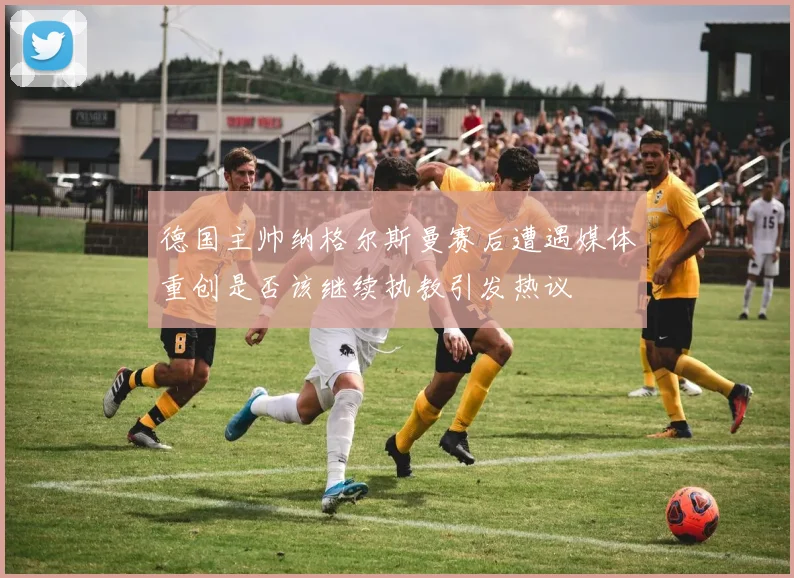 德国主帅纳格尔斯曼赛后遭遇媒体重创是否该继续执教引发热议